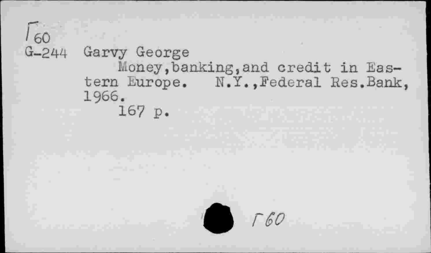 ﻿'60 G-244	Garvy George Money»banking,and credit in Eastern Europe. N.Y.,Federal Res.Bank 1966. 167 p.
£ rco